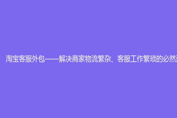 淘寶客服外包——解決商家物流繁雜、客服工作繁瑣的必然選擇