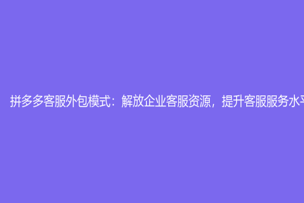 拼多多客服外包模式：解放企業客服資源，提升客服服務水平
