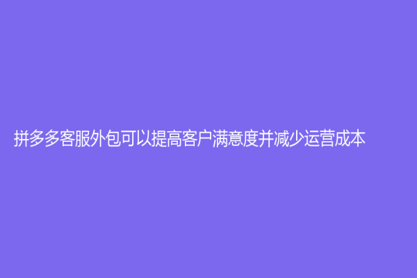 拼多多客服外包可以提高客戶滿意度并減少運營成本