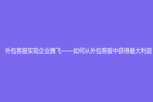 外包客服實現企業騰飛——如何從外包客服中獲得最大利益