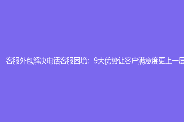 客服外包解決電話客服困境：9大優勢讓客戶滿意度更上一層樓