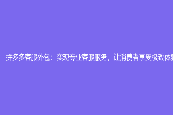 拼多多客服外包：實現專業客服服務，讓消費者享受極致體驗