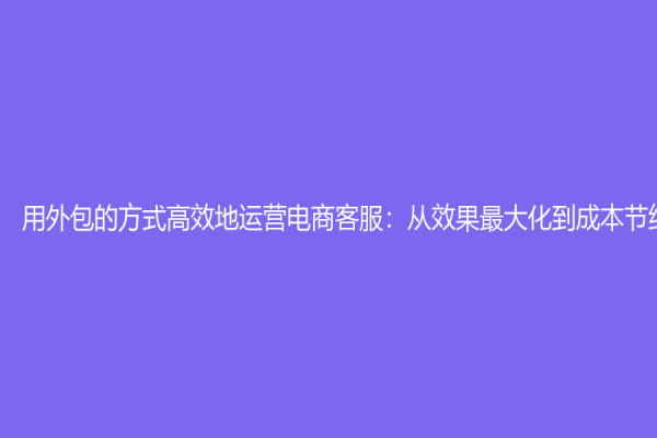 用外包的方式高效地運營電商客服：從效果最大化到成本節約